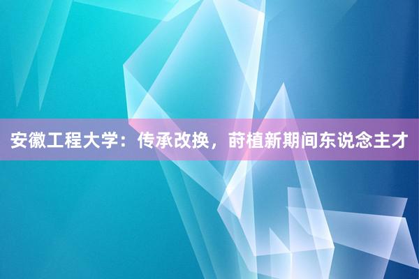 安徽工程大学：传承改换，莳植新期间东说念主才